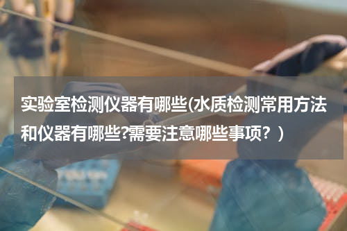 实验室检测仪器有哪些(水质检测常用方法和仪器有哪些?需要注意哪些事项？)