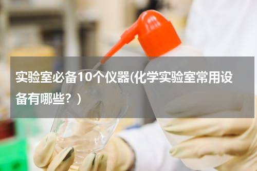 实验室必备10个仪器(化学实验室常用设备有哪些？)