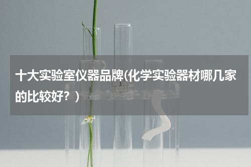 十大实验室仪器品牌(化学实验器材哪几家的比较好？)