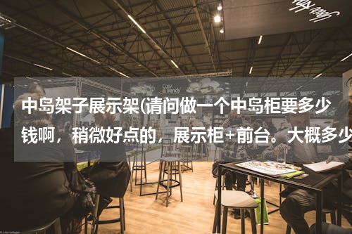 中岛架子展示架(请问做一个中岛柜要多少钱啊，稍微好点的，展示柜+前台。大概多少钱)