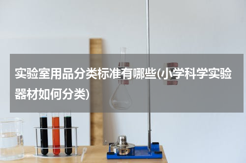 实验室用品分类标准有哪些(小学科学实验器材如何分类)