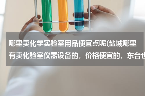 哪里卖化学实验室用品便宜点呢(盐城哪里有卖化验室仪器设备的，价格便宜的，东台也可以)