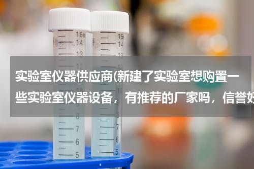 实验室仪器供应商(新建了实验室想购置一些实验室仪器设备，有推荐的厂家吗，信誉好一些的，售后好的，就可以！！！！！)