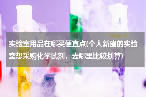 实验室用品在哪买便宜点(个人新建的实验室想采购化学试剂，去哪里比较划算)