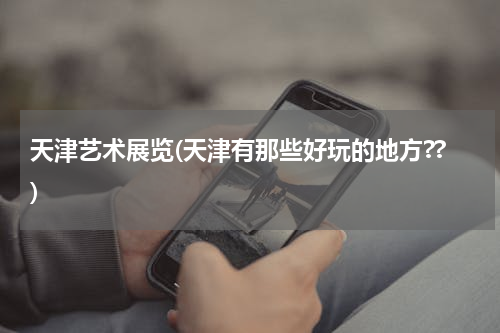 天津艺术展览(天津有那些好玩的地方??)
