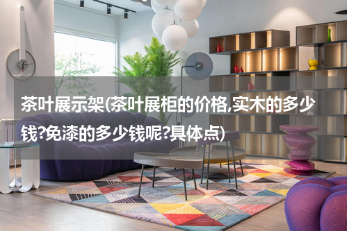 茶叶展示架(茶叶展柜的价格,实木的多少钱?免漆的多少钱呢?具体点)