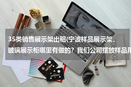 35类销售展示架出租(宁波样品展示架，玻璃展示柜哪里有做的？我们公司摆放样品用的？)