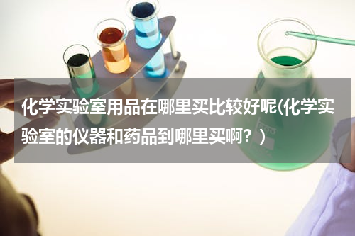 化学实验室用品在哪里买比较好呢(化学实验室的仪器和药品到哪里买啊？)