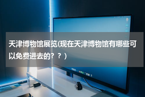 天津博物馆展览(现在天津博物馆有哪些可以免费进去的？？)