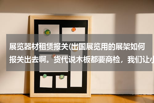 展览器材租赁报关(出国展览用的展架如何报关出去啊。货代说木板都要商检，我们让小店做的，如何商检啊。请问报什么HS编码？)