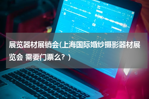 展览器材展销会(上海国际婚纱摄影器材展览会 需要门票么？)