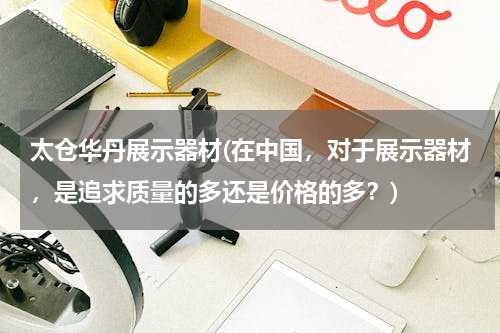 太仓华丹展示器材(在中国，对于展示器材，是追求质量的多还是价格的多？)