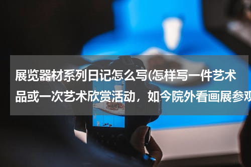 展览器材系列日记怎么写(怎样写一件艺术品或一次艺术欣赏活动，如今院外看画展参观美术馆的作文。)