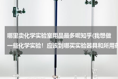 哪里卖化学实验室用品最多呢知乎(我想做一些化学实验！应该到哪买实验器具和所用药品呢)