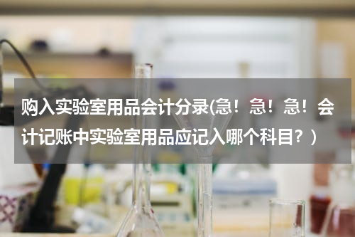 购入实验室用品会计分录(急！急！急！会计记账中实验室用品应记入哪个科目？)