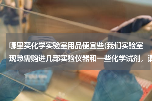 哪里买化学实验室用品便宜些(我们实验室现急需购进几部实验仪器和一些化学试剂，请问赣州哪里有价格比较实惠，发货速度比较快的公司供货。价格面议！谢谢！)