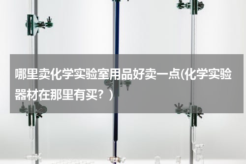 哪里卖化学实验室用品好卖一点(化学实验器材在那里有买？)