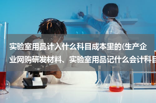 实验室用品计入什么科目成本里的(生产企业网购研发材料、实验室用品记什么会计科目？)