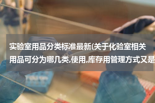 实验室用品分类标准最新(关于化验室相关用品可分为哪几类,使用,库存用管理方式又是什么?)