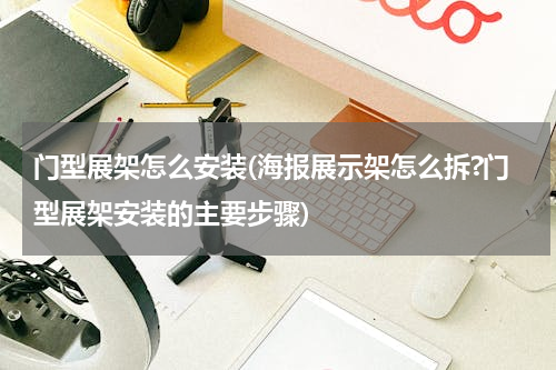 门型展架怎么安装(海报展示架怎么拆?门型展架安装的主要步骤)