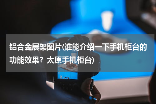 铝合金展架图片(谁能介绍一下手机柜台的功能效果？太原手机柜台)