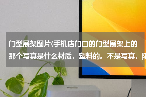 门型展架图片(手机店门口的门型展架上的那个写真是什么材质，塑料的。不是写真，防水的，撕不烂，)