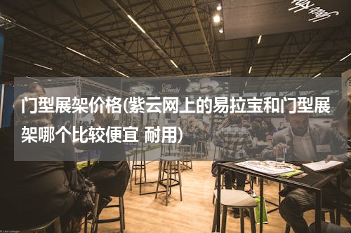 门型展架价格(紫云网上的易拉宝和门型展架哪个比较便宜 耐用)