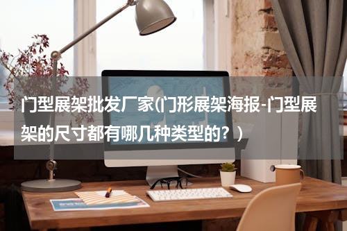 门型展架批发厂家(门形展架海报-门型展架的尺寸都有哪几种类型的？)