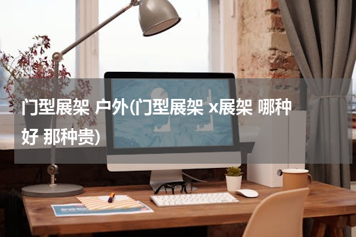 门型展架 户外(门型展架 x展架 哪种好 那种贵)