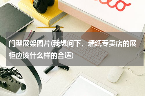 门型展架图片(我想问下，墙纸专卖店的展柜应该什么样的合适)