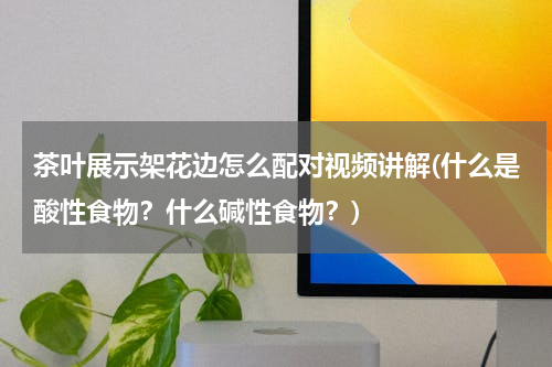 茶叶展示架花边怎么配对视频讲解(什么是酸性食物？什么碱性食物？)