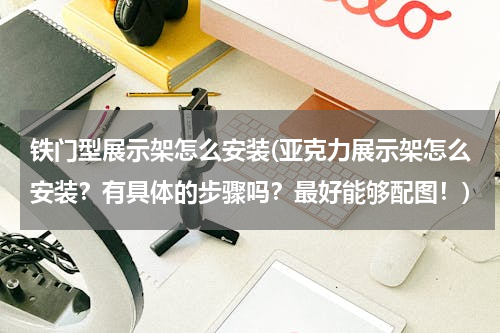 铁门型展示架怎么安装(亚克力展示架怎么安装？有具体的步骤吗？最好能够配图！)