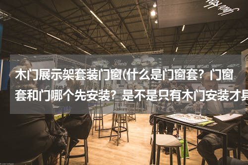 木门展示架套装门窗(什么是门窗套？门窗套和门哪个先安装？是不是只有木门安装才具有门窗套？)