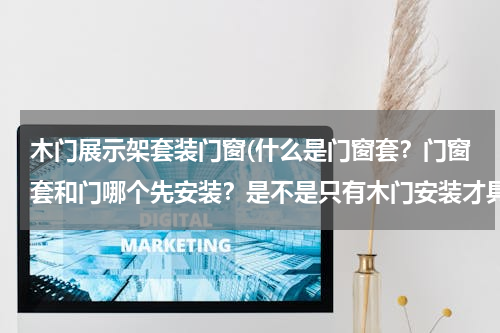 木门展示架套装门窗(什么是门窗套？门窗套和门哪个先安装？是不是只有木门安装才具有门窗套？)