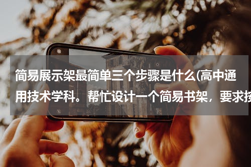 简易展示架最简单三个步骤是什么(高中通用技术学科。帮忙设计一个简易书架，要求按步骤来：一、发现与明确问题；二、信息的收集与整理；...)