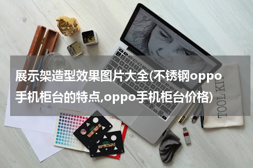 展示架造型效果图片大全(不锈钢oppo手机柜台的特点,oppo手机柜台价格)