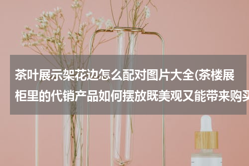 茶叶展示架花边怎么配对图片大全(茶楼展柜里的代销产品如何摆放既美观又能带来购买欲)