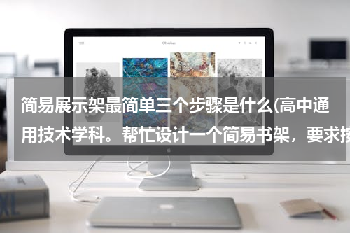 简易展示架最简单三个步骤是什么(高中通用技术学科。帮忙设计一个简易书架，要求按步骤来：一、发现与明确问题；二、信息的收集与整理；...)