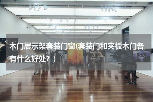 木门展示架套装门窗(套装门和夹板木门各有什么好处？)