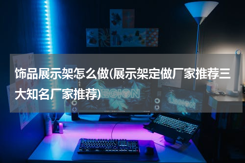 饰品展示架怎么做(展示架定做厂家推荐三大知名厂家推荐)