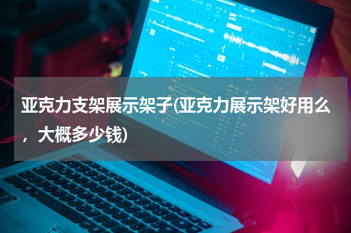 亚克力支架展示架子(亚克力展示架好用么，大概多少钱)