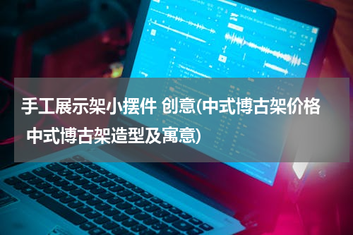手工展示架小摆件 创意(中式博古架价格 中式博古架造型及寓意)