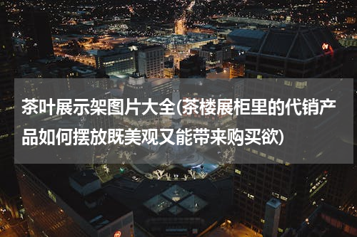 茶叶展示架图片大全(茶楼展柜里的代销产品如何摆放既美观又能带来购买欲)