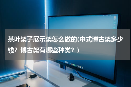 茶叶架子展示架怎么做的(中式博古架多少钱？博古架有哪些种类？)