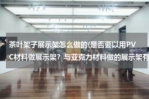 茶叶架子展示架怎么做的(是否要以用PVC材料做展示架？与亚克力材料做的展示架有什么区别？)