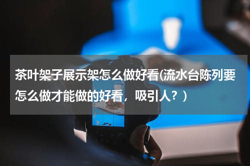 茶叶架子展示架怎么做好看(流水台陈列要怎么做才能做的好看，吸引人？)