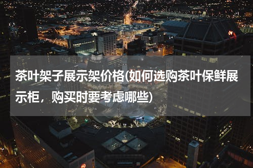 茶叶架子展示架价格(如何选购茶叶保鲜展示柜，购买时要考虑哪些)