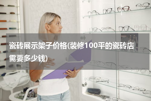 瓷砖展示架子价格(装修100平的瓷砖店需要多少钱)
