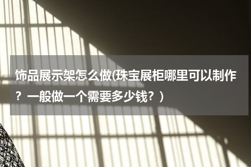 饰品展示架怎么做(珠宝展柜哪里可以制作？一般做一个需要多少钱？)