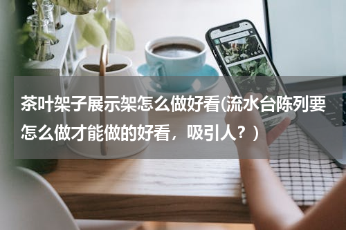茶叶架子展示架怎么做好看(流水台陈列要怎么做才能做的好看，吸引人？)